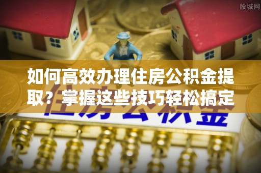 无为如何高效办理住房公积金提取？掌握这些技巧轻松搞定