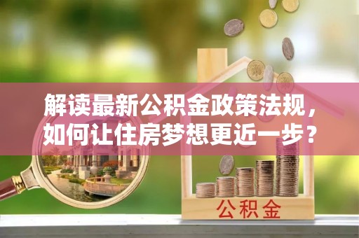 无为解读最新公积金政策法规，如何让住房梦想更近一步？
