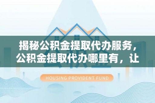 无为揭秘公积金提取代办服务，公积金提取代办哪里有，让你省时省心的解决方案