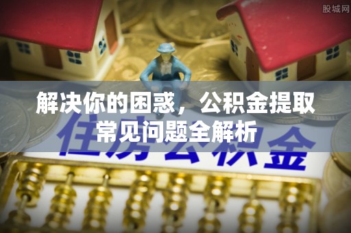 无为解决你的困惑，公积金提取常见问题全解析