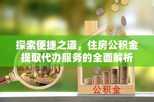 无为探索便捷之道，住房公积金提取代办服务的全面解析