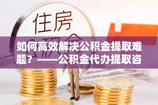 无为如何高效解决公积金提取难题？——公积金代办提取咨询服务全解析