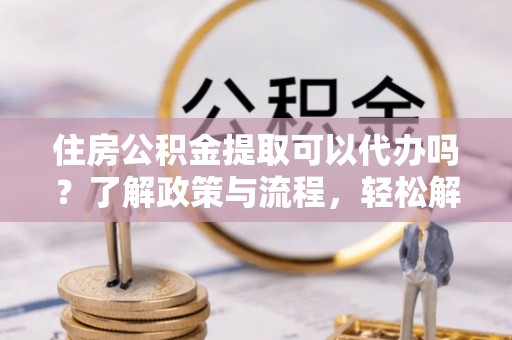 无为住房公积金提取可以代办吗？了解政策与流程，轻松解决疑惑