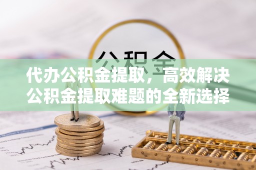 无为代办公积金提取，高效解决公积金提取难题的全新选择