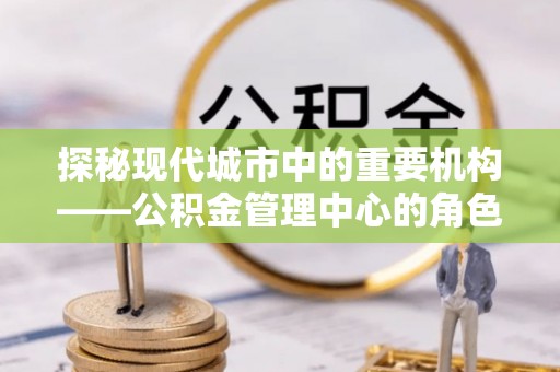 无为探秘现代城市中的重要机构——公积金管理中心的角色与使命