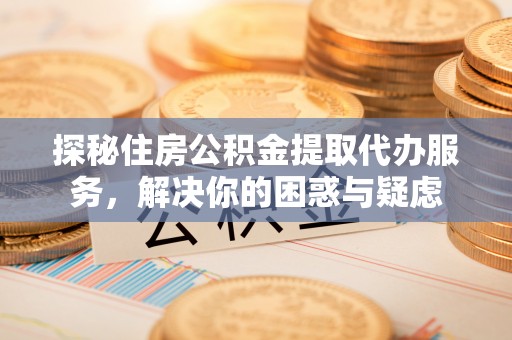 无为探秘住房公积金提取代办服务，解决你的困惑与疑虑