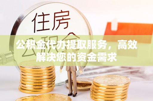 无为公积金代办提取服务，高效解决您的资金需求
