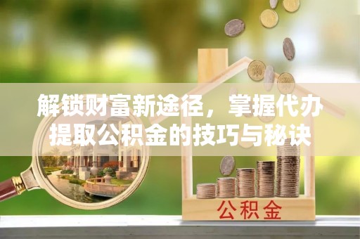 无为解锁财富新途径，掌握代办提取公积金的技巧与秘诀