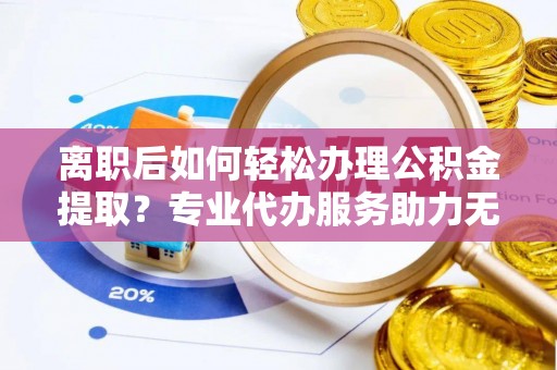 无为离职后如何轻松办理公积金提取？专业代办服务助力无忧