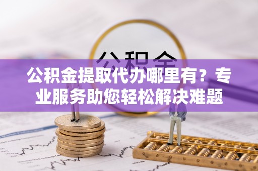 无为公积金提取代办哪里有？专业服务助您轻松解决难题