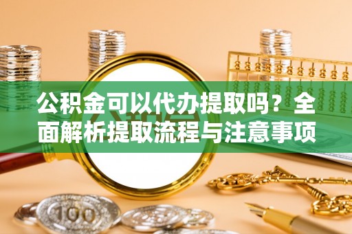 无为公积金可以代办提取吗？全面解析提取流程与注意事项