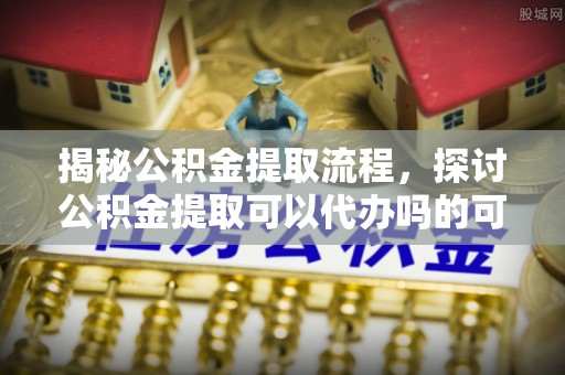 无为揭秘公积金提取流程，探讨公积金提取可以代办吗的可行性与注意事项
