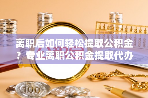 无为离职后如何轻松提取公积金？专业离职公积金提取代办服务指南
