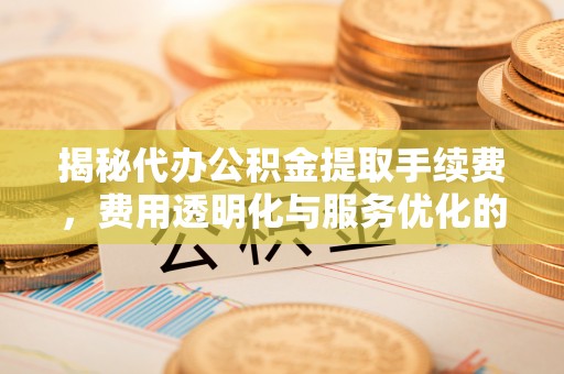 无为揭秘代办公积金提取手续费，费用透明化与服务优化的关键