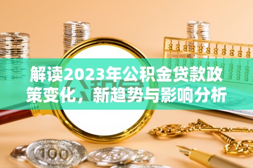 无为解读2023年公积金贷款政策变化，新趋势与影响分析