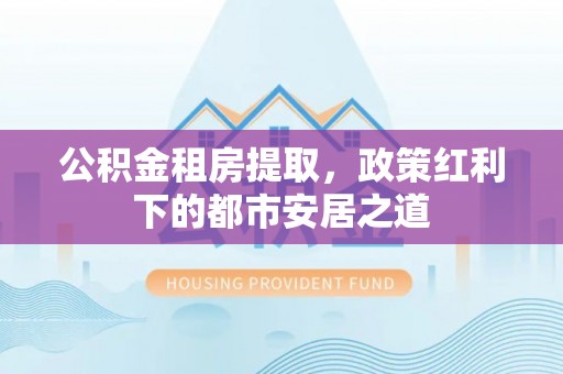 无为公积金租房提取，政策红利下的都市安居之道