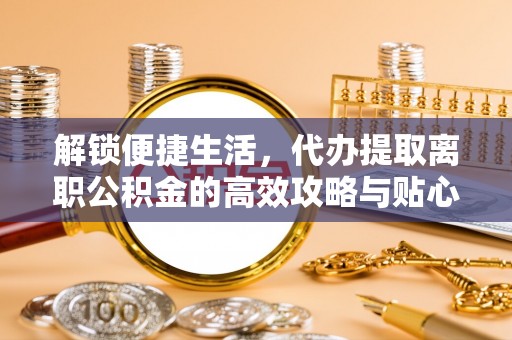 无为解锁便捷生活，代办提取离职公积金的高效攻略与贴心建议
