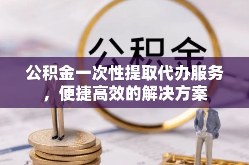 无为公积金一次性提取代办服务，便捷高效的解决方案