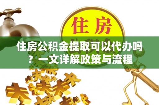 无为住房公积金提取可以代办吗？一文详解政策与流程